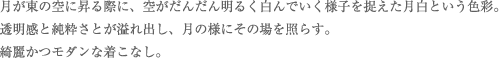 月が東の空に昇る際に、空がだんだん明るく白んでいく様子を捉えた月白という色彩。透明感と純粋さとが溢れ出し、月の様にその場を照らす。綺麗かつモダンな着こなし。